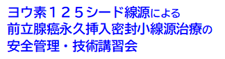 ヨウ素125シード線源による前立腺癌永久挿入密封小線源治療の安全管理・技術講習会